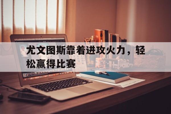 尤文图斯靠着进攻火力，轻松赢得比赛的简单介绍